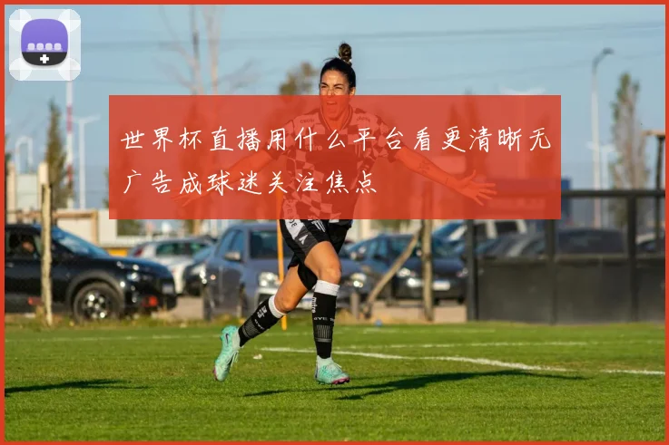 世界杯直播用什么平台看更清晰无广告成球迷关注焦点