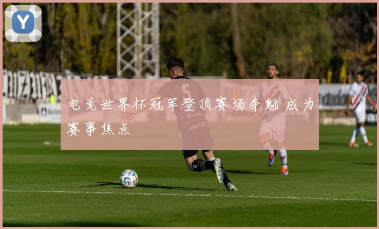 电竞世界杯冠军登顶赛场夺魁 成为赛事焦点