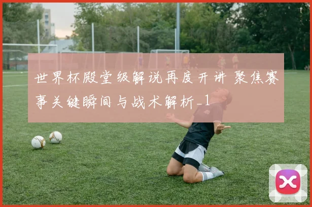 世界杯殿堂级解说再度开讲 聚焦赛事关键瞬间与战术解析_1