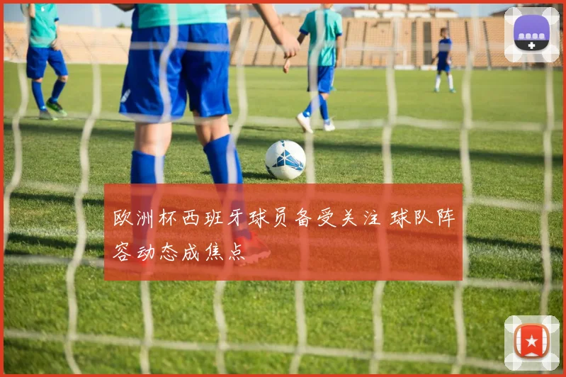 欧洲杯西班牙球员备受关注 球队阵容动态成焦点
