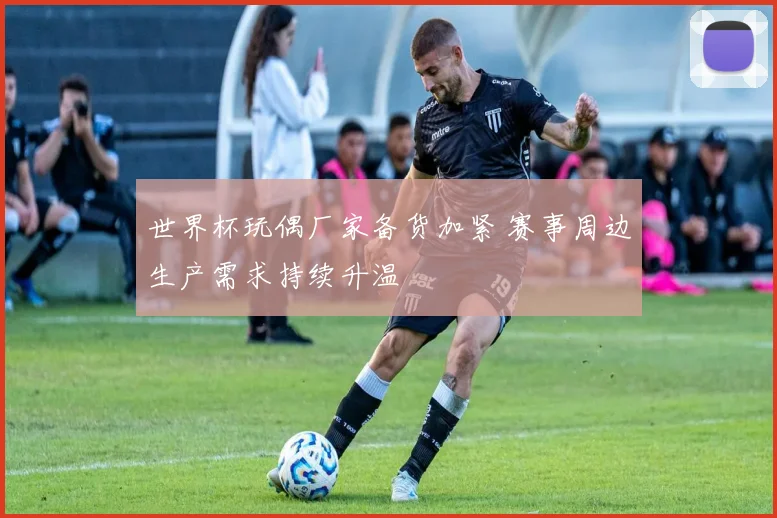 世界杯玩偶厂家备货加紧 赛事周边生产需求持续升温