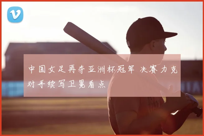 中国女足再夺亚洲杯冠军 决赛力克对手续写卫冕看点
