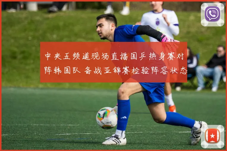 中央五频道现场直播国乒热身赛对阵韩国队 备战亚锦赛检验阵容状态