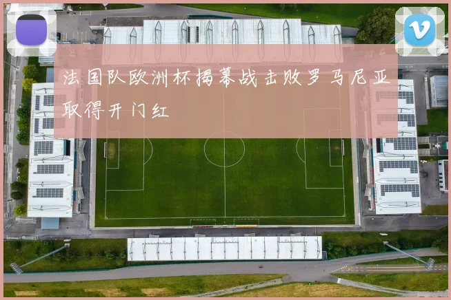 法国队欧洲杯揭幕战击败罗马尼亚取得开门红