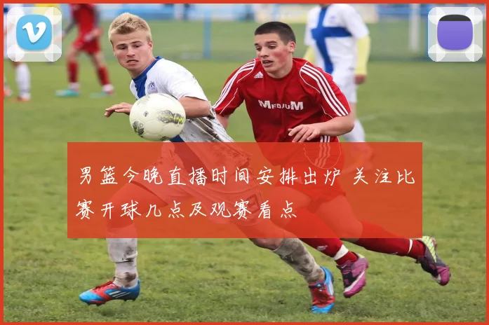 男篮今晚直播时间安排出炉 关注比赛开球几点及观赛看点