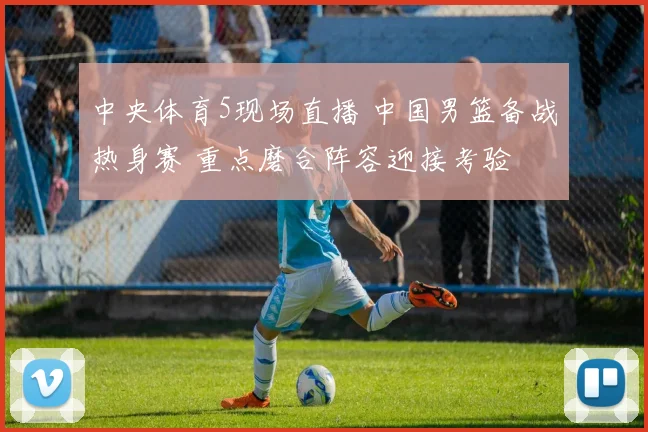 中央体育5现场直播 中国男篮备战热身赛 重点磨合阵容迎接考验