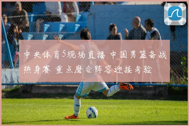 中央体育5现场直播 中国男篮备战热身赛 重点磨合阵容迎接考验