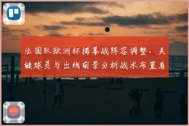法国队欧洲杯揭幕战阵容调整、关键球员与出线前景分析战术布置看点