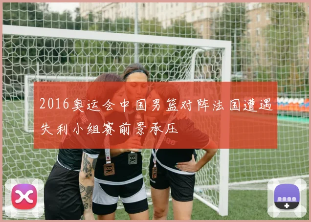 2016奥运会中国男篮对阵法国遭遇失利小组赛前景承压