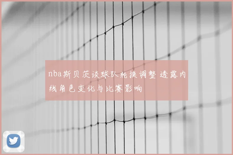 nba斯贝茨谈球队轮换调整 透露内线角色变化与比赛影响