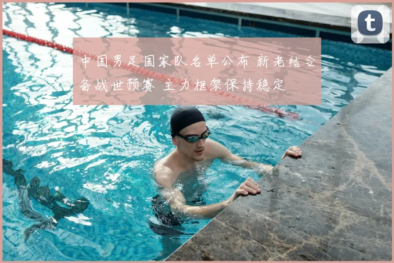 中国男足国家队名单公布 新老结合备战世预赛 主力框架保持稳定
