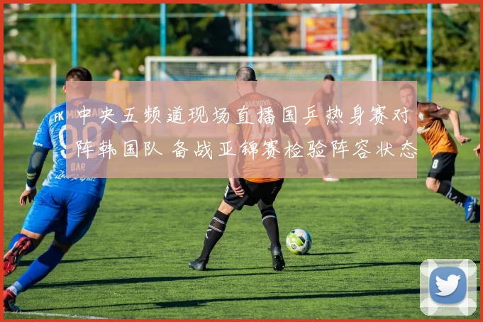 中央五频道现场直播国乒热身赛对阵韩国队 备战亚锦赛检验阵容状态
