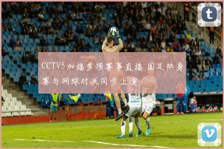 CCTV5加播多项赛事直播 国足热身赛与网球对决同步上演