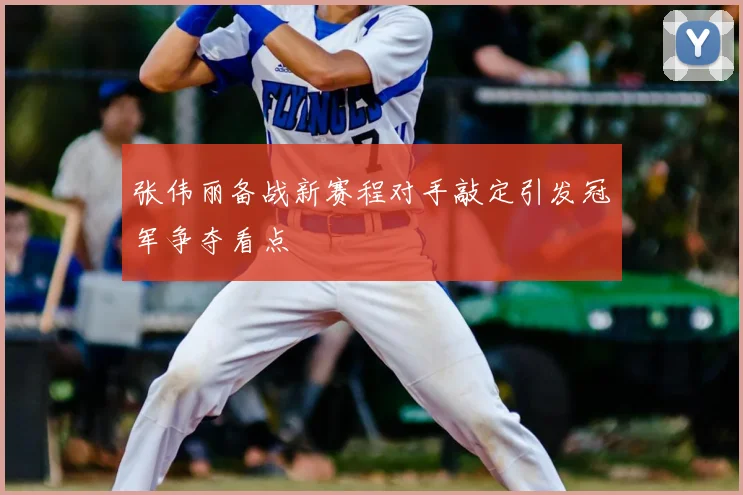 张伟丽备战新赛程对手敲定引发冠军争夺看点