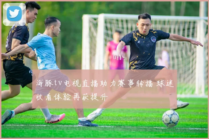海豚tv电视直播助力赛事转播 球迷收看体验再获提升