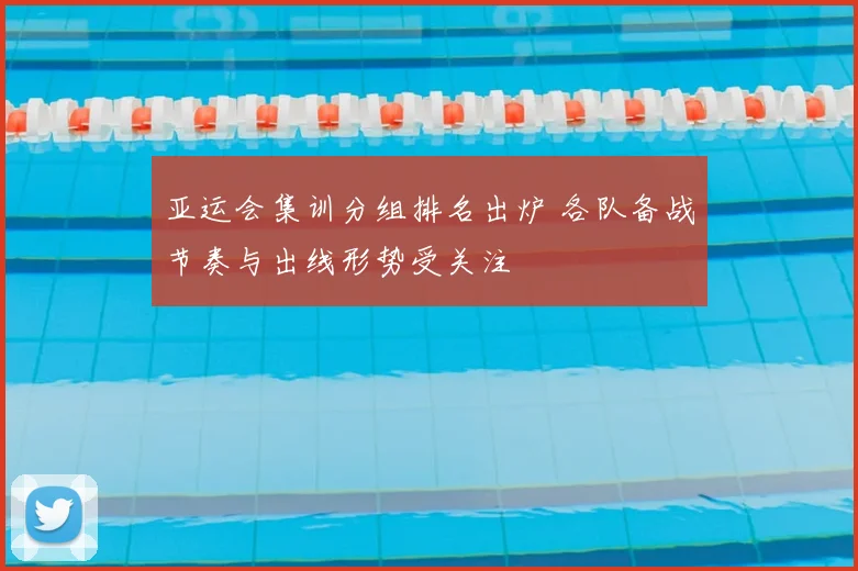 亚运会集训分组排名出炉 各队备战节奏与出线形势受关注