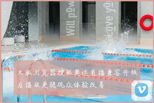 火狐浏览器搜狐奥运直播兼容升级后播放更稳观众体验改善