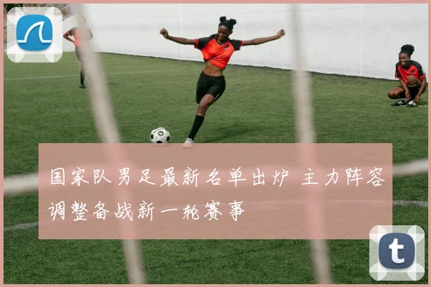 国家队男足最新名单出炉 主力阵容调整备战新一轮赛事