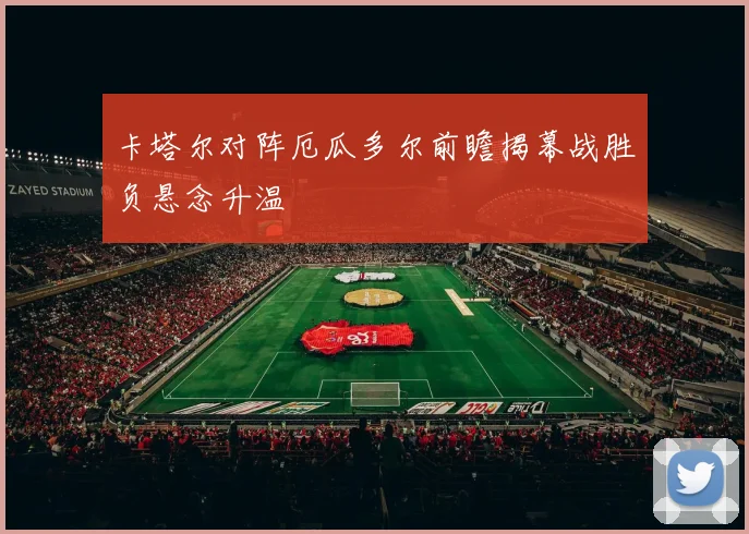 卡塔尔对阵厄瓜多尔前瞻揭幕战胜负悬念升温