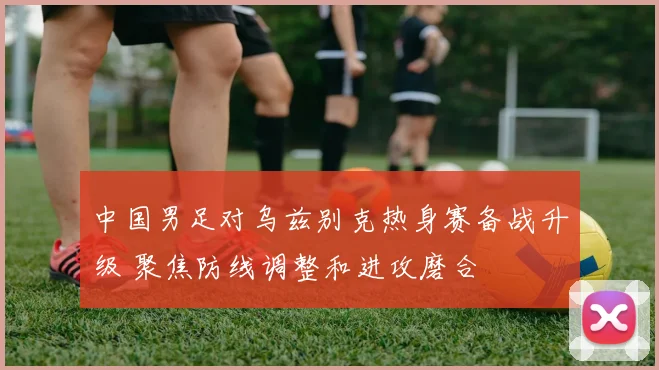 中国男足对乌兹别克热身赛备战升级 聚焦防线调整和进攻磨合