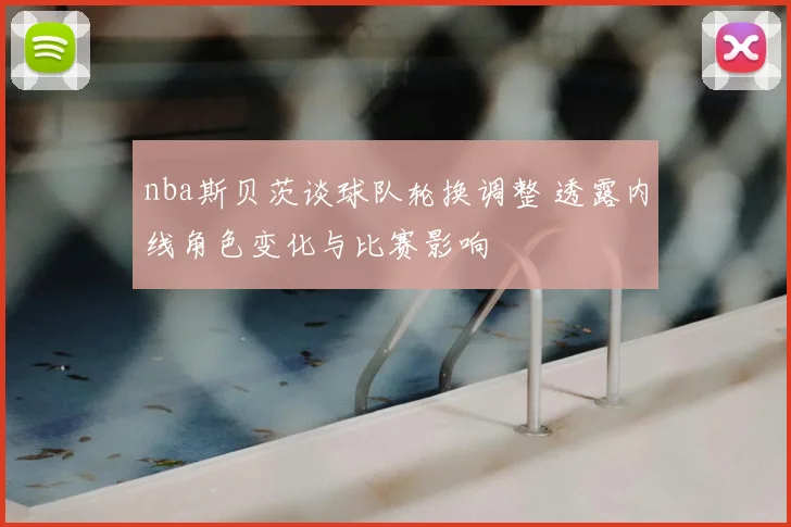 nba斯贝茨谈球队轮换调整 透露内线角色变化与比赛影响