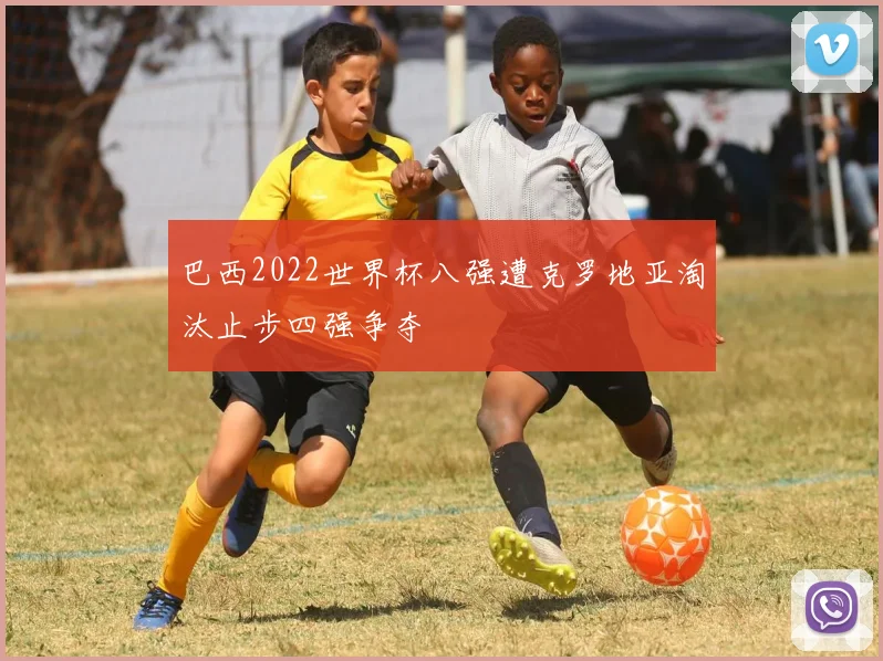 巴西2022世界杯八强遭克罗地亚淘汰止步四强争夺