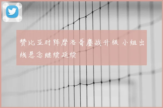 赞比亚对阵摩洛哥鏖战升级 小组出线悬念继续延续