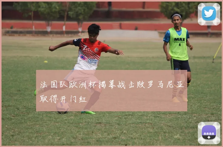 法国队欧洲杯揭幕战击败罗马尼亚取得开门红