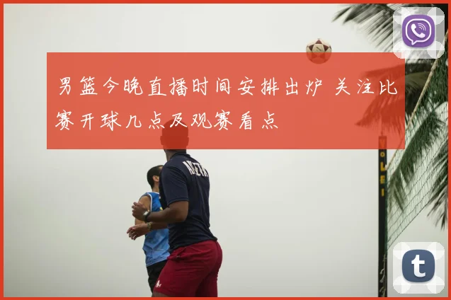 男篮今晚直播时间安排出炉 关注比赛开球几点及观赛看点