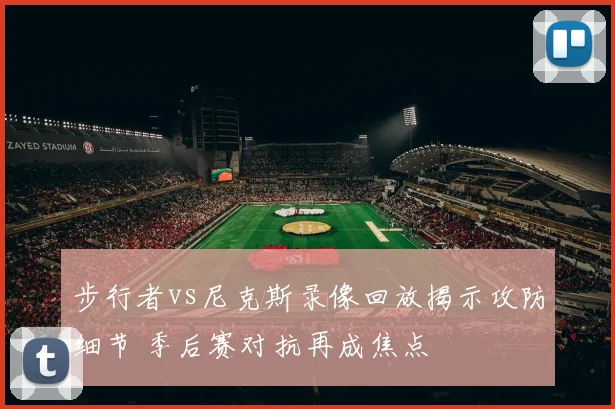 步行者vs尼克斯录像回放揭示攻防细节 季后赛对抗再成焦点