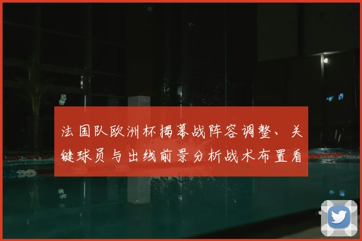 法国队欧洲杯揭幕战阵容调整、关键球员与出线前景分析战术布置看点