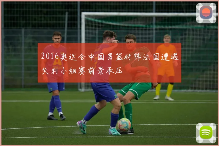 2016奥运会中国男篮对阵法国遭遇失利小组赛前景承压