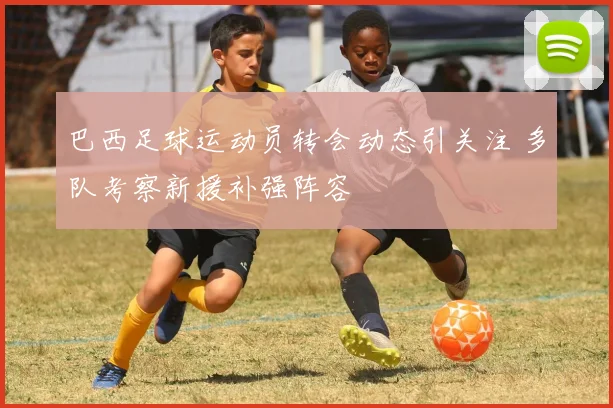 巴西足球运动员转会动态引关注 多队考察新援补强阵容