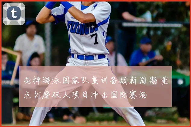 花样游泳国家队集训备战新周期 重点打磨双人项目冲击国际赛场