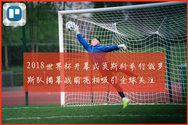 2018世界杯开幕式莫斯科举行俄罗斯队揭幕战前亮相吸引全球关注