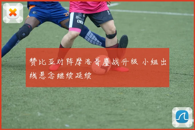 赞比亚对阵摩洛哥鏖战升级 小组出线悬念继续延续