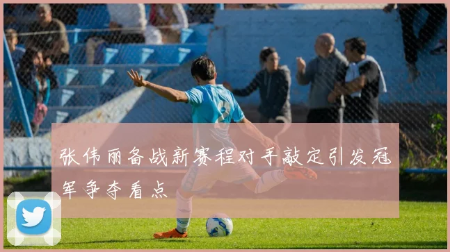 张伟丽备战新赛程对手敲定引发冠军争夺看点