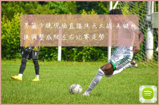 男篮今晚现场直播焦点大战 关键轮换调整成败左右比赛走势