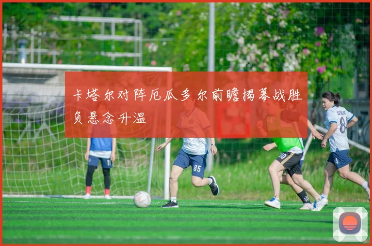 卡塔尔对阵厄瓜多尔前瞻揭幕战胜负悬念升温