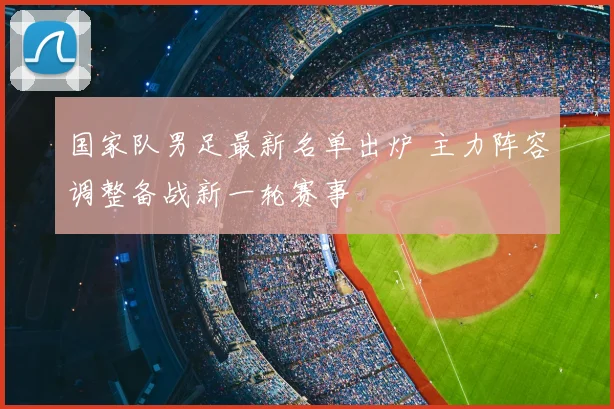 国家队男足最新名单出炉 主力阵容调整备战新一轮赛事