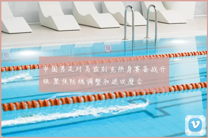 中国男足对乌兹别克热身赛备战升级 聚焦防线调整和进攻磨合